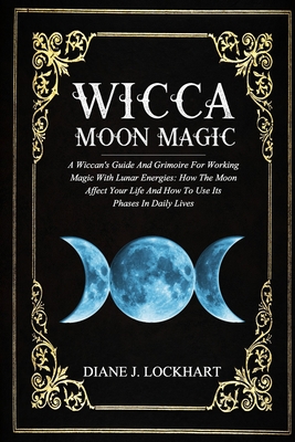 Wicca Moon Magic: A Wiccan's Guide And Grimoire For Working Magic With Lunar Energies: How The Moon Affect Your Life And How To Use Its - Diane J. Lockhart