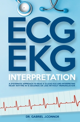 ECG / EKG Interpretation: A Systematic Approach to Read a 12-Lead ECG and Interpreting Heart Rhythms in 15 Seconds or less Without Memorization - Gabriel J. Connor