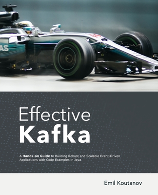 Effective Kafka: A Hands-On Guide to Building Robust and Scalable Event-Driven Applications with Code Examples in Java - Emil Koutanov