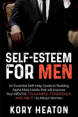 Self-Esteem for Men: An Essential Self-Help Guide to Building Alpha Male Habits that will Improve Your Mental Toughness, Confidence, and Ab - Kory Heaton
