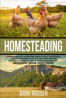 Homesteading: A Comprehensive Homestead Guide to Self-Sufficiency, Raising Backyard Chickens, and Mini Farming, Including Gardening - Dion Rosser