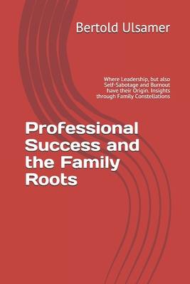 Professional Success and the Family Roots: Where Leadership, but also Self-Sabotage and Burnout have their Origin. Insights through Family Constellati - Bertold Ulsamer