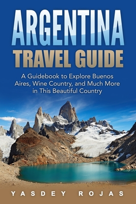 Argentina Travel Guide: A Guidebook to Explore Buenos Aires, Wine Country, and Much More in This Beautiful Country - Yasdey Rojas