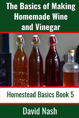 The Basics of Making Homemade Wine and Vinegar: How to Make and Bottle Wine, Mead, Vinegar, and Fermented Hot Sauce - David Nash