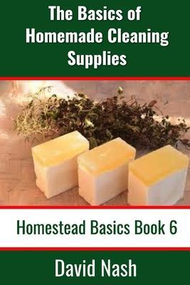 The Basics of Homemade Cleaning Supplies: How to Make Lye Soap, Dishwashing Liquid, Dishwashing Powder, and a Whole Lot More - David Nash