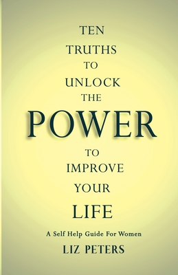 Ten Truths to Unlock the Power to Improve Your Life: A Self Help Guide for Women - Liz Peters