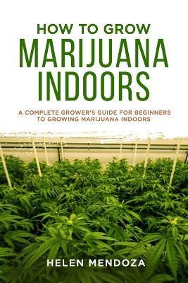 How to Grow Marijuana Indoors: A Complete Grower's Guide for Beginners to Growing Marijuana Indoors - Helen Mendoza