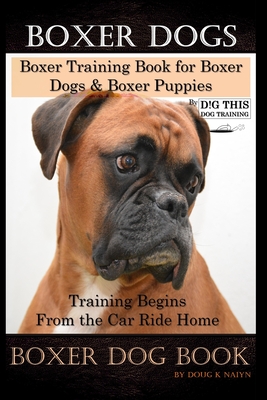 Boxer Dogs, Boxer Training Book for Boxer Dogs & Boxer Puppies By D!G THIS DOG Training Training Begins From the Car Ride Home, Boxer Dog Book - Doug K. Naiyn