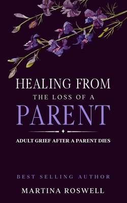 Healing From The Loss Of A Parent: Helping Yourself Heal When A Parent Dies. Adult Grief: How To Heal And Find Stenght After Losing A Beloved Parent. - Martina Roswell