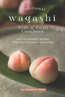 Traditional Wagashi with a Twist Cookbook: Delicious Wagashi Recipes That Will Transport You to Asia - Stephanie Sharp