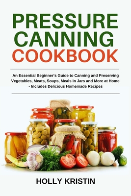 Pressure Canning Cookbook: An Essential Beginner's Guide to Canning and Preserving Vegetables, Meats, Soups, Meals in Jars and More at Home - Inc - Holly Kristin