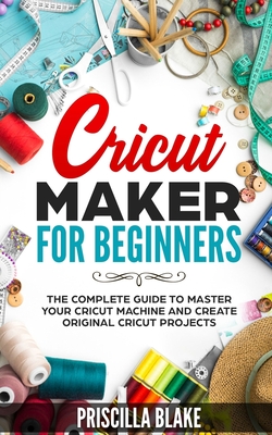 Cricut Maker for Beginners: The Complete Guide to Master your Cricut Machine and Create Original Cricut Projects - Priscilla Blake