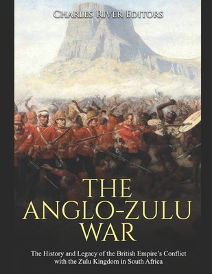 The Anglo-Zulu War: The History and Legacy of the British Empire's Conflict with the Zulu Kingdom in South Africa - Charles River Editors