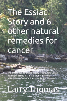 The Essiac Story and 6 other natural remedies for cancer: The amazing and incredible story of how Rene Caisse developed Essiac Tea, plus six other eff - Larry Thomas