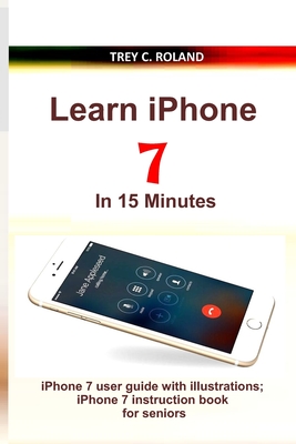 Learn iPhone 7 in 15 Minutes: iPhone 7 user guide with illustrations; iPhone 7 instruction book for seniors - Trey C. Roland