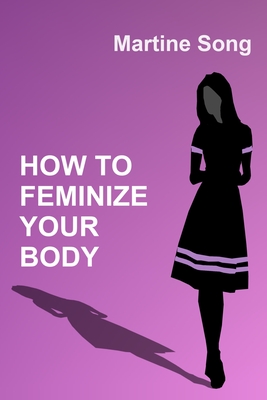 How To Feminize Your Body: A helpful guide for Crossdressers - Martine M. Song