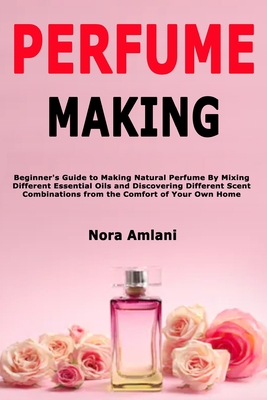 Perfume Making: Beginner's Guide to Making Natural Perfume By Mixing Different Essential Oils and Discovering Different Scent Combinat - Nora Amlani
