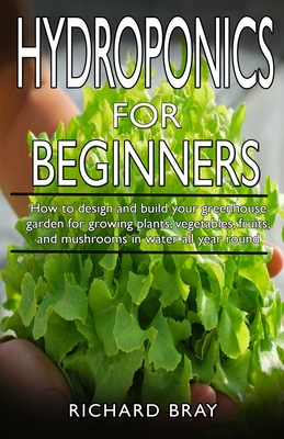 Hydroponics for Beginners: : How to design and build your greenhouse garden for growing plants, vegetables, fruits, and mushrooms in water all ye - Richard Bray