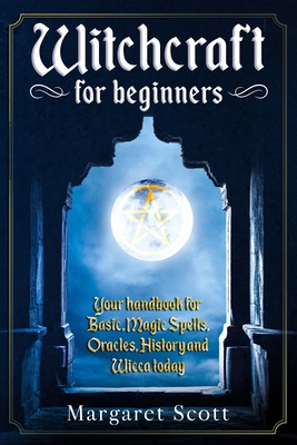 Witchcraft For Beginners: Your Handbook For Basic, Magic Spells, Oracles, History And Wicca Today - Margaret Scott