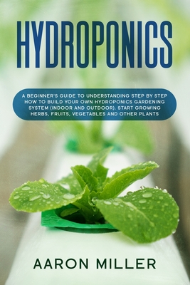 Hydroponics: A Beginner's Guide to Understanding Step by Step How to Build Your Own Hydroponics Gardening System (Indoor and Outdoo - Aaron Miller