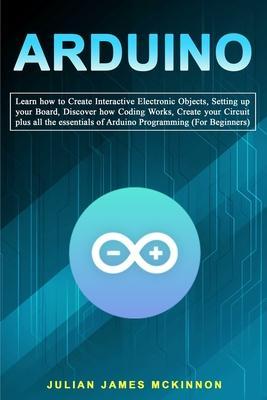 Arduino: Learn how to Create Interactive Electronic Objects, Setting up your Board, Discover how Coding Works, Create your Circ - Julian James Mckinnon