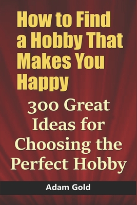 How to Find a Hobby That Makes You Happy: 300 Great Ideas for Choosing the Perfect Hobby - Adam Gold