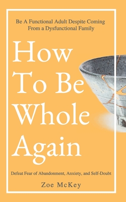 How To Be Whole Again: Defeat Fear of Abandonment, Anxiety, and Self-Doubt. Be an Emotionally Mature Adult Despite Coming From a Dysfunctiona - Zoe Mckey