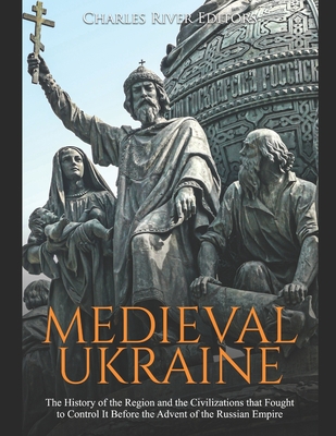 Medieval Ukraine: The History of the Region and the Civilizations that Fought to Control It Before the Advent of the Russian Empire - Charles River Editors