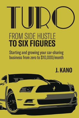 Turo - From Side Hustle to Six Figures: : Starting and growing your car-sharing business from zero to $10,000 a month - J. Kano