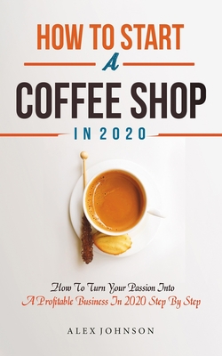 How To Start A Coffee Shop in 2020: How To Turn Your Passion Into A Profitable Business In 2020 Step By Step - Alex Johnson