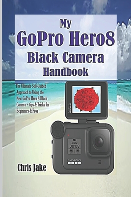 My GoPro Hero8 Black Camera Handbook: The Ultimate Self-Guided Approach to Using the New GoPro Hero 8 Black Camera + Tips & Tricks for Beginners & Pro - Chris Jake