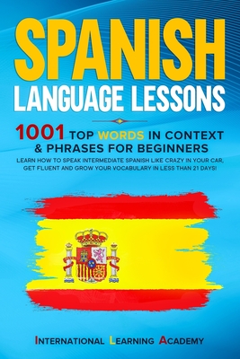 Spanish Language Lessons: 1001 Top Words in Context & Phrases for Beginners. Learn How to Speak Intermediate Spanish Like Crazy in Your Car, Get - International Learning Academy