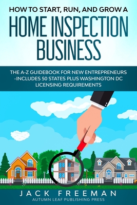 How to Start, Run, and Grow a Home Inspection Business: The A-Z Guidebook for New Entrepreneurs -Includes 50 States plus Washington DC Licensing Requi - Jack Freeman