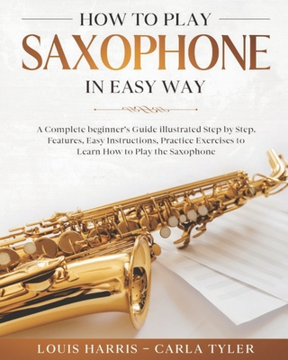 How to Play Saxophone in Easy Way: Learn How to Play Saxophone in Easy Way by this Complete beginner's guide Step by Step illustrated!Saxophone Basics - Carla Tyler