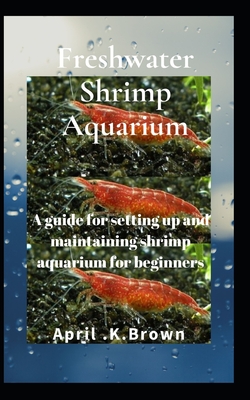 Freshwater Shrimp Aquarium: A guide for setting up and maintaining shrimp aquarium for beginners - April K. Brown