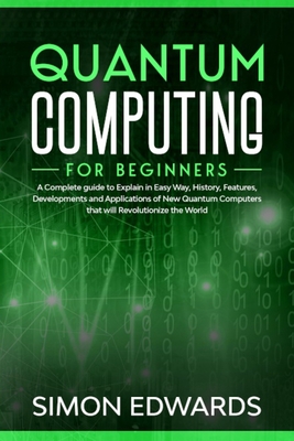 Quantum Computing for beginners: A Complete beginner's guide to Explain in Easy Way, History, Features, Developments and Applications of New Quantum C - Simon Edwards