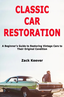 Classic Car Restoration: A Beginner's Guide to Restoring Vintage Cars to Their Original Condition - Zack Keever