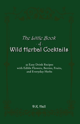 The Little Book of Wild Herbal Cocktails: 32 Easy Drink Recipes with Edible Flowers, Berries, Fruits, and Everyday Herbs - D. K. Hall