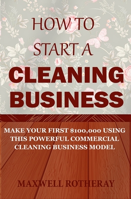 How to Start a Cleaning Business: Make Your First $100,000 Using This Powerful Commercial Cleaning Business Model - Maxwell Rotheray