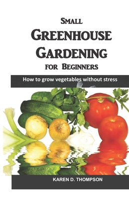Small Greenhouse Gardening for Beginners: How to grow vegetables without stress - Karen D. Thompson