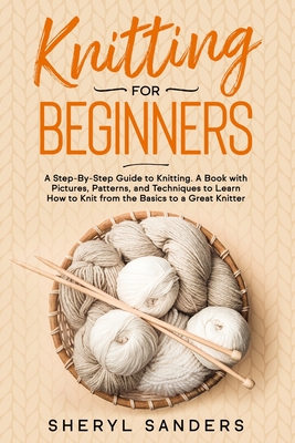 Knitting For Beginners: A Step-By-Step Guide to Knitting. A Book with Pictures, Patterns, and Techniques to Learn How to Knit from the Basics - Sheryl Sanders