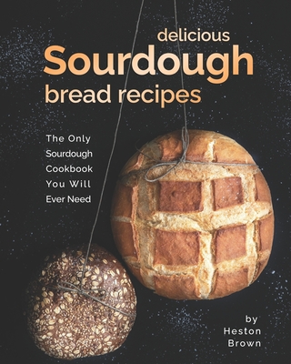 Delicious Sourdough Bread Recipes: The Only Sourdough Cookbook You Will Ever Need - Heston Brown