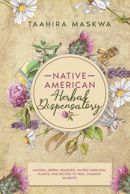 Native American Herbal Dispensatory: Natural Herbal Remedies, Sacred Medicinal Plants and Recipes to Heal Common Ailments - Taahira Maskwa