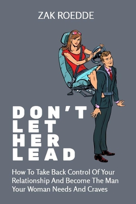 Don't Let Her Lead: How To Take Back Control Of Your Relationship And Become The Man Your Woman Needs And Craves - A Man's Guide - Zak Roedde