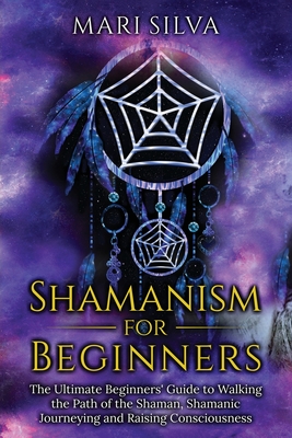 Shamanism for Beginners: The Ultimate Beginner's Guide to Walking the Path of the Shaman, Shamanic Journeying and Raising Consciousness - Mari Silva