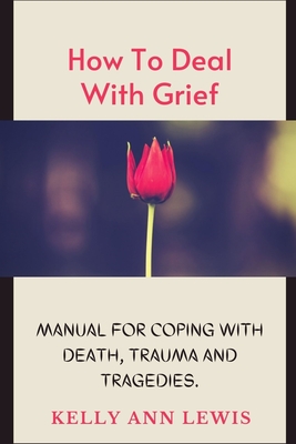 HOW TO DEAL WITH GRIEF; Manual For Coping With Death, Trauma and Tragedies.: Learn How To Cope With The Loss of Loved Ones. - Kelly Ann Lewis