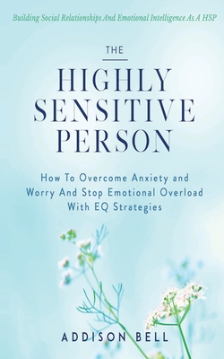 The Highly Sensitive Person: Building Social Relationships And Emotional Intelligence As A HSP - How To Overcome Anxiety and Worry And Stop Emotion - Addison Bell