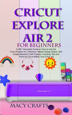 Cricut Explore Air 2 for Beginners: A 2021 Illustrated Guide on How to Use the Cricut Explore Air 2 Machine, Master Design Space, And Create Beautiful - Macy Craft