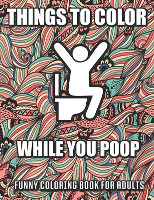 Things To Color While You Poop: A Funny Coloring Book Adults: Snarky Bathroom Jokes & Quotes With Relaxing Patterns Coloring Pages To Color! Perfect G - Alicia Chandler