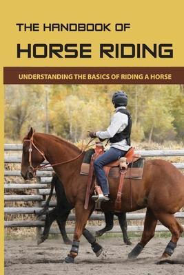 The Handbook Of Horse Riding: Understanding The Basics Of Riding A Horse: How To Ride A Horse Step By Step - Cherilyn Worobel
